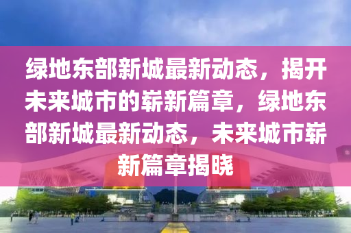 绿地东部新城最新动态，城市发展的脉搏与未来展望